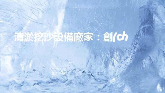 清淤挖沙設備廠家：創(chuàng)新科技引領水域變革！